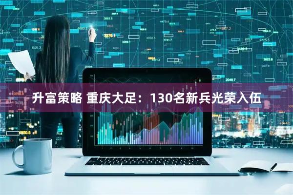 升富策略 重庆大足：130名新兵光荣入伍