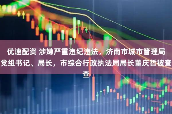 优速配资 涉嫌严重违纪违法，济南市城市管理局党组书记、局长，市综合行政执法局局长董庆哲被查