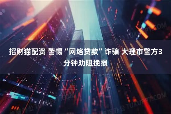 招财猫配资 警惕“网络贷款”诈骗 大理市警方3分钟劝阻挽损
