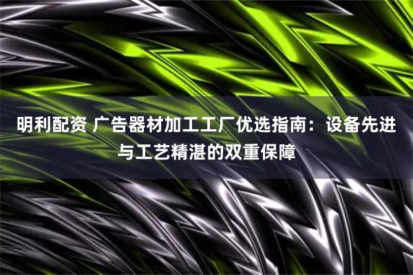 明利配资 广告器材加工工厂优选指南：设备先进与工艺精湛的双重保障