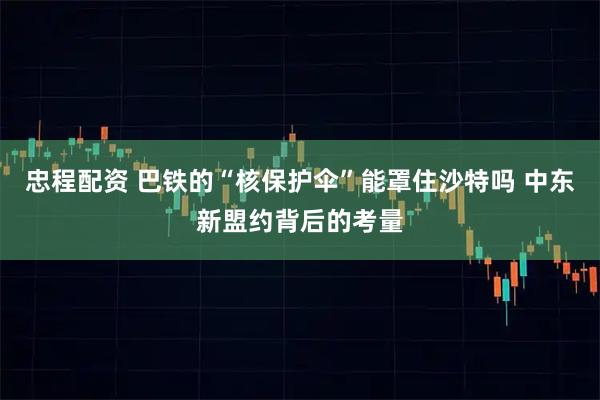 忠程配资 巴铁的“核保护伞”能罩住沙特吗 中东新盟约背后的考量