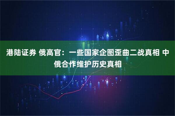 港陆证券 俄高官：一些国家企图歪曲二战真相 中俄合作维护历史真相