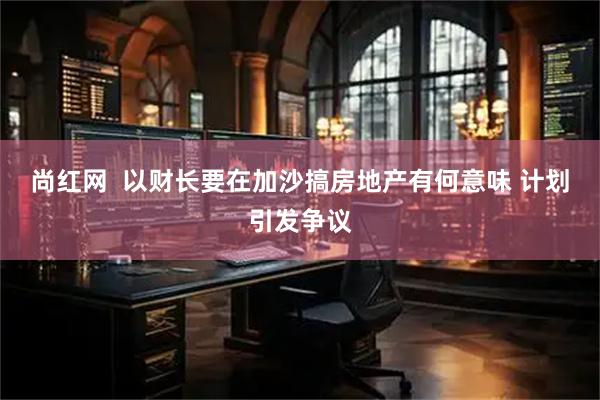 尚红网  以财长要在加沙搞房地产有何意味 计划引发争议
