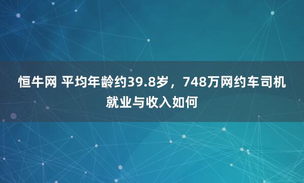 恒牛网 平均年龄约39.8岁，748万网约车司机就业与收入如何