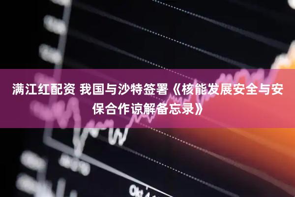 满江红配资 我国与沙特签署《核能发展安全与安保合作谅解备忘录》