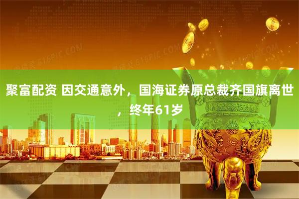 聚富配资 因交通意外，国海证券原总裁齐国旗离世，终年61岁