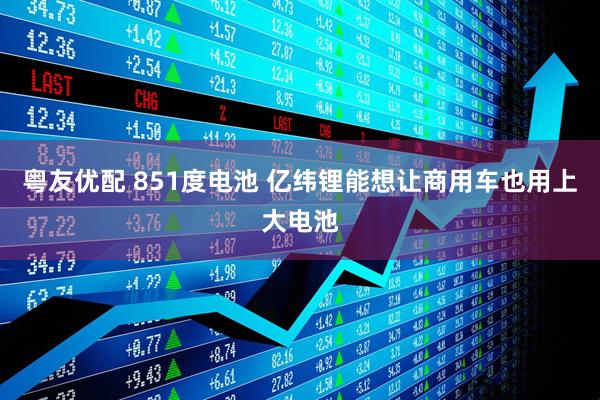 粤友优配 851度电池 亿纬锂能想让商用车也用上大电池