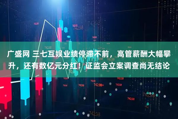 广盛网 三七互娱业绩停滞不前，高管薪酬大幅攀升，还有数亿元分红！证监会立案调查尚无结论