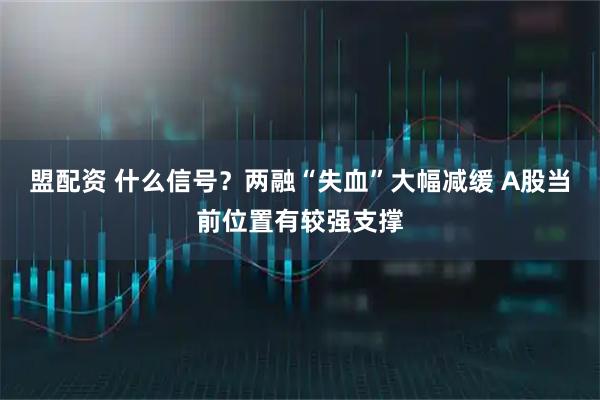 盟配资 什么信号？两融“失血”大幅减缓 A股当前位置有较强支撑