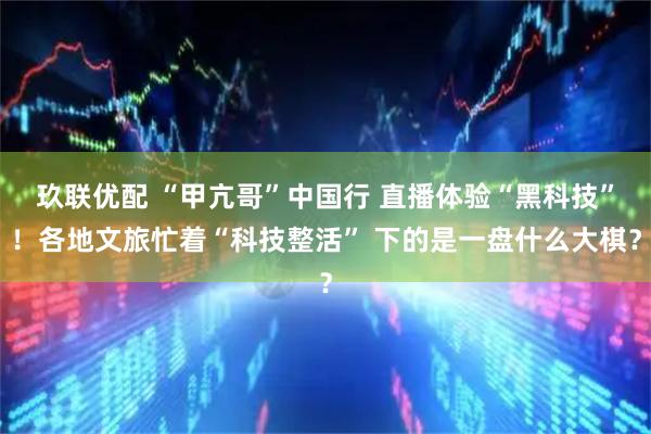 玖联优配 “甲亢哥”中国行 直播体验“黑科技”！各地文旅忙着“科技整活” 下的是一盘什么大棋？