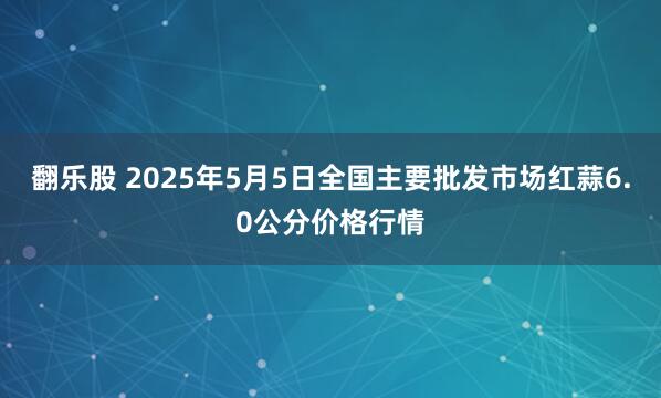 翻乐股 2025年5月5日全国主要批发市场红蒜6.0公分价格行情
