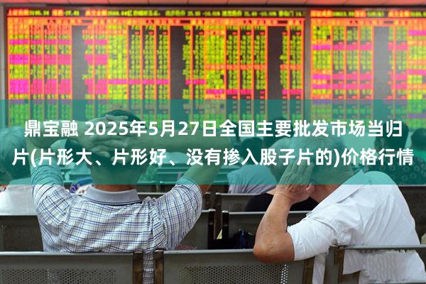 鼎宝融 2025年5月27日全国主要批发市场当归片(片形大、片形好、没有掺入股子片的)价格行情