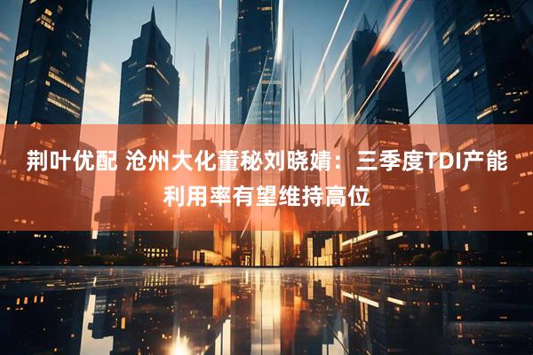 荆叶优配 沧州大化董秘刘晓婧：三季度TDI产能利用率有望维持高位