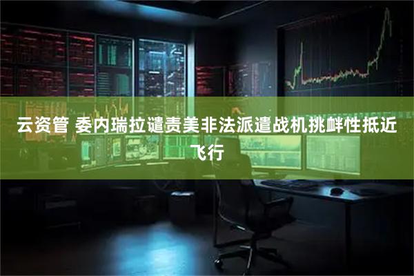 云资管 委内瑞拉谴责美非法派遣战机挑衅性抵近飞行
