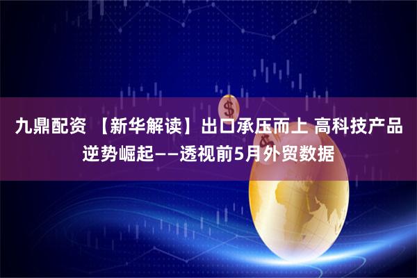 九鼎配资 【新华解读】出口承压而上 高科技产品逆势崛起——透视前5月外贸数据