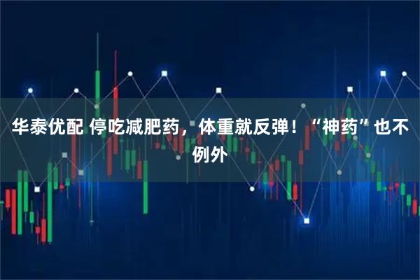 华泰优配 停吃减肥药,体重就反弹!“神药”也不例外