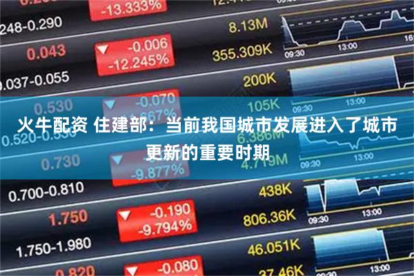火牛配资 住建部：当前我国城市发展进入了城市更新的重要时期