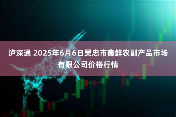 泸深通 2025年6月6日吴忠市鑫鲜农副产品市场有限公司价格行情