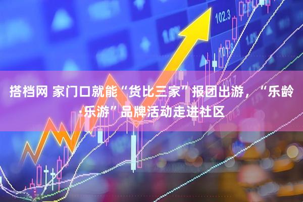 搭档网 家门口就能“货比三家”报团出游,“乐龄·乐游”品牌活动走进社区