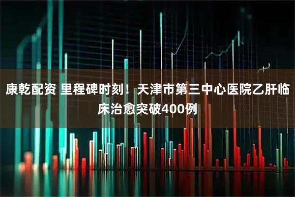 康乾配资 里程碑时刻！天津市第三中心医院乙肝临床治愈突破400例