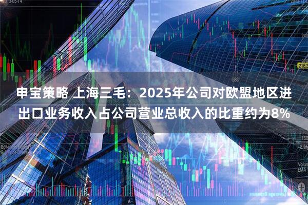 申宝策略 上海三毛：2025年公司对欧盟地区进出口业务收入占公司营业总收入的比重约为8%