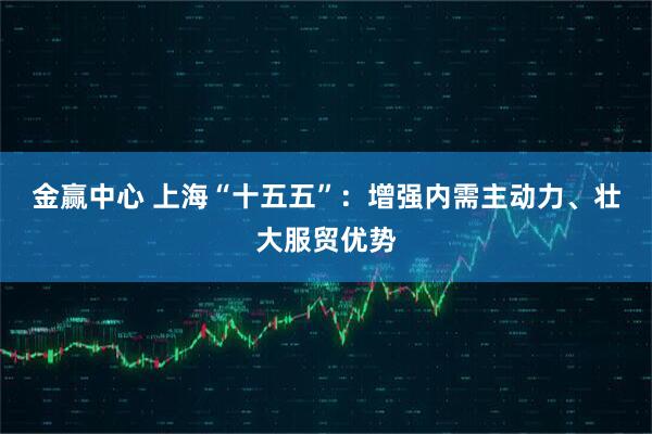 金赢中心 上海“十五五”：增强内需主动力、壮大服贸优势