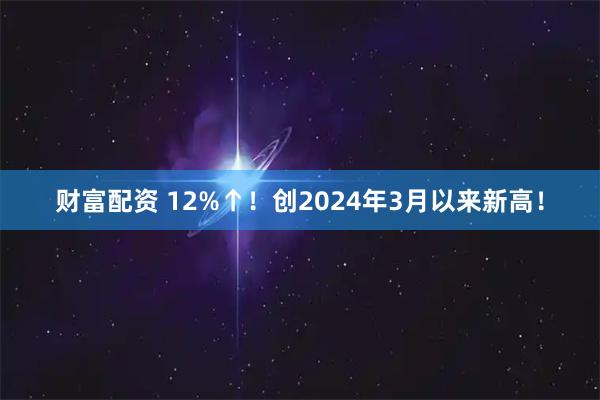 财富配资 12%↑！创2024年3月以来新高！