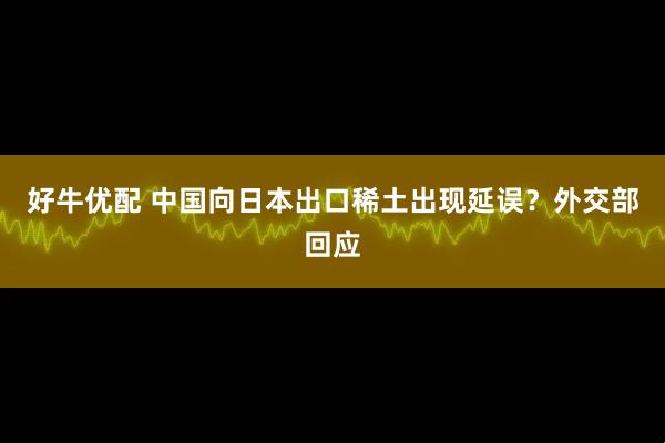 好牛优配 中国向日本出口稀土出现延误？外交部回应