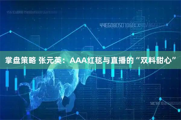 掌盘策略 张元英：AAA红毯与直播的“双料甜心”