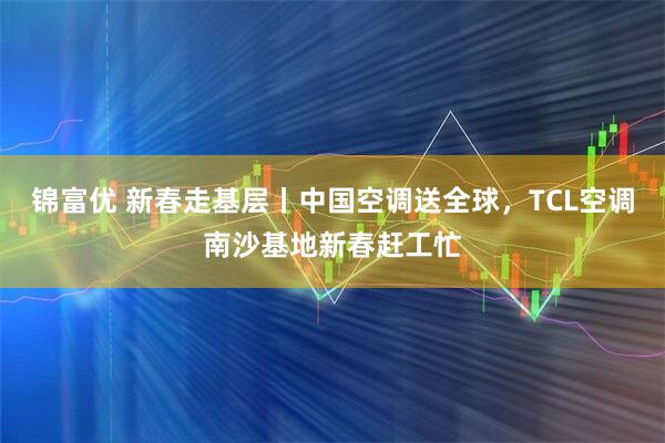 锦富优 新春走基层丨中国空调送全球，TCL空调南沙基地新春赶工忙