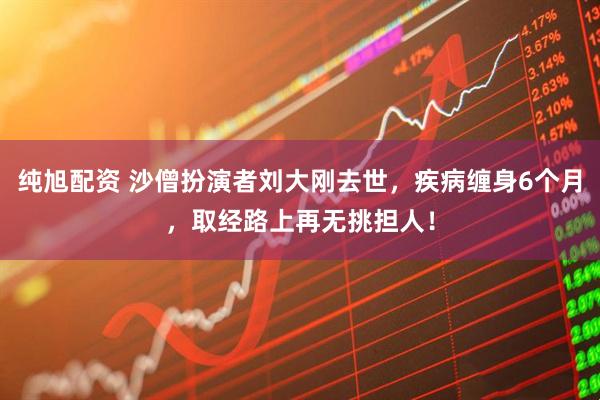 纯旭配资 沙僧扮演者刘大刚去世,疾病缠身6个月,取经路上再无挑担人!