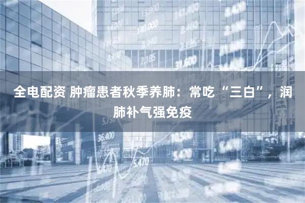 全电配资 肿瘤患者秋季养肺：常吃 “三白”，润肺补气强免疫