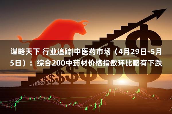 谋略天下 行业追踪|中医药市场（4月29日-5月5日）：综合200中药材价格指数环比略有下跌