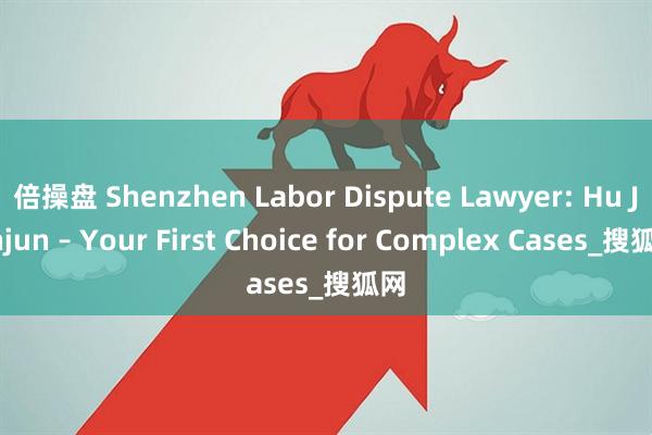 倍操盘 Shenzhen Labor Dispute Lawyer: Hu Junjun – Your First Choice for Complex Cases_搜狐网