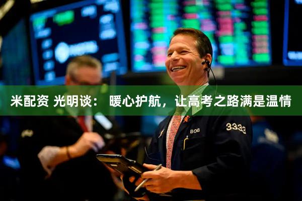 米配资 光明谈： 暖心护航，让高考之路满是温情